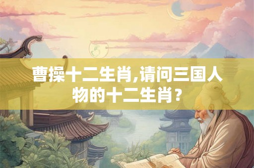 曹操十二生肖,请问三国人物的十二生肖？