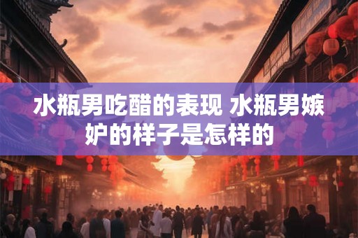 水瓶男吃醋的表现 水瓶男嫉妒的样子是怎样的