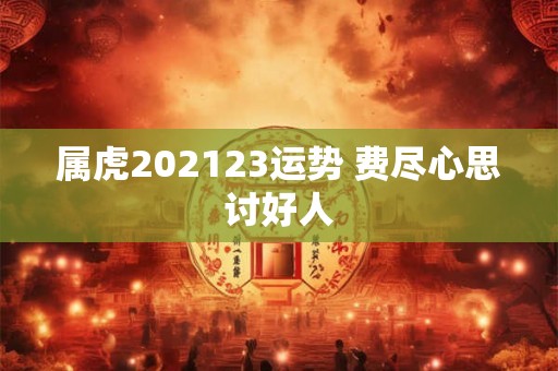 属虎202123运势 费尽心思讨好人 属虎202123运势 费尽心思讨好人