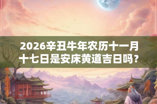 2026辛丑牛年农历十一月十七日是安床黄道吉日吗？