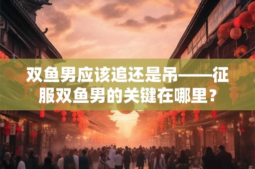 双鱼男应该追还是吊——征服双鱼男的关键在哪里？