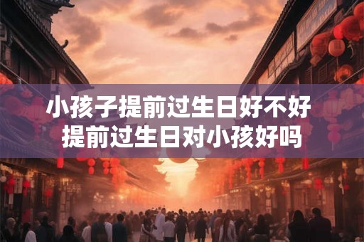 小孩子提前过生日好不好 提前过生日对小孩好吗
