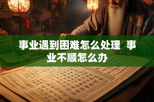 事业遇到困难怎么处理  事业不顺怎么办