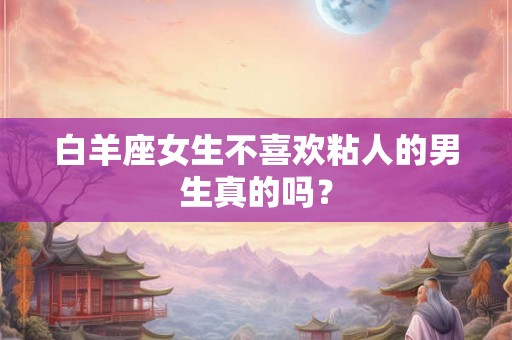 白羊座女生不喜欢粘人的男生真的吗? 白羊座女生不喜欢粘人的男生真的吗?