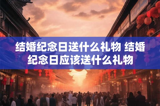 结婚纪念日送什么礼物 结婚纪念日应该送什么礼物 结婚纪念日送什么礼物 结婚纪念日应该送什么礼物