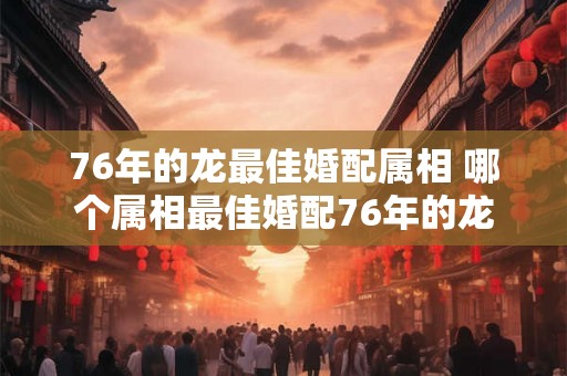 76年的龙最佳婚配属相 哪个属相最佳婚配76年的龙
