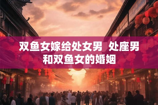双鱼女嫁给处女男  处座男和双鱼女的婚姻