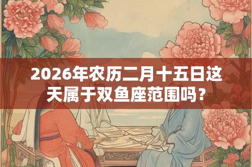 2026年农历二月十五日这天属于双鱼座范围吗? 2026年农历二月十五日这天属于双鱼座范围吗?