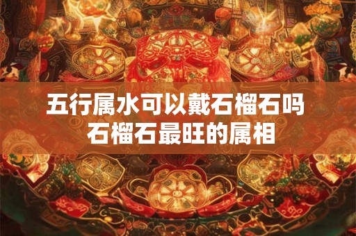 五行属水可以戴石榴石吗  石榴石最旺的属相