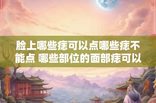 脸上哪些痣可以点哪些痣不能点 哪些部位的面部痣可以采用点痣方法进行消除而哪些面部痣不适合点痣处理