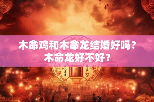 木命鸡和木命龙结婚好吗？木命龙好不好？