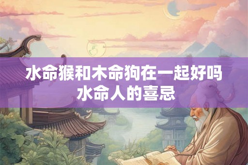 水命猴和木命狗在一起好吗 水命人的喜忌 水命猴和木命狗在一起好吗 水命人的喜忌