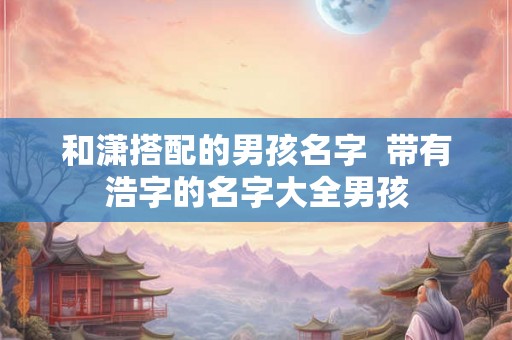 和潇搭配的男孩名字  带有浩字的名字大全男孩