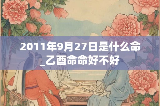 2011年9月27日是什么命_乙酉命命好不好