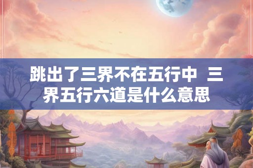 跳出了三界不在五行中  三界五行六道是什么意思
