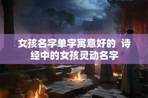 女孩名字单字寓意好的 诗经中的女孩灵动名字 女孩名字单字寓意好的 诗经中的女孩灵动名字