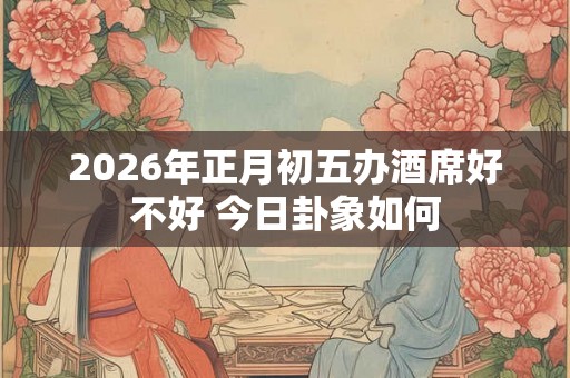 2026年正月初五办酒席好不好 今日卦象如何
