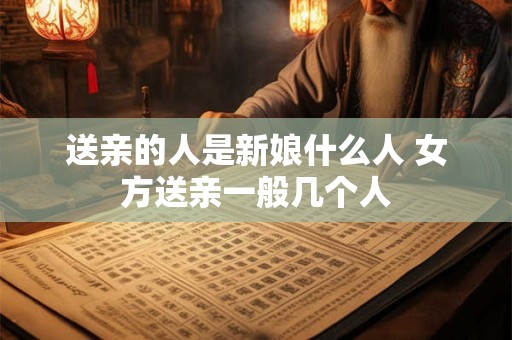 送亲的人是新娘什么人 女方送亲一般几个人