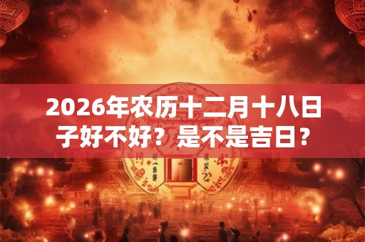 2026年农历十二月十八日子好不好?是不是吉日? 2026年农历十二月十八日子好不好?是不是吉日?