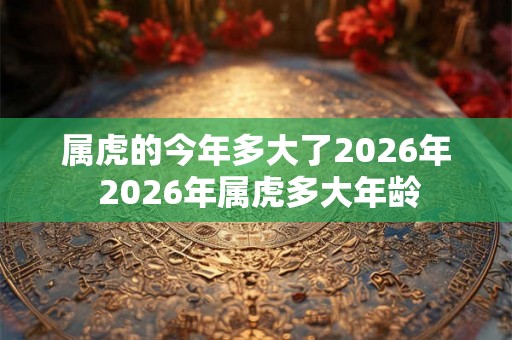 属虎的今年多大了2026年 2026年属虎多大年龄