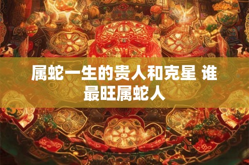 属蛇一生的贵人和克星 谁最旺属蛇人 属蛇一生的贵人和克星 谁最旺属蛇人