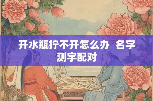 开水瓶拧不开怎么办  名字测字配对