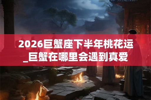 2026巨蟹座下半年桃花运_巨蟹在哪里会遇到真爱 2026巨蟹座下半年桃花运_巨蟹在哪里会遇到真爱