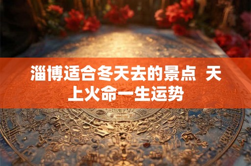 淄博适合冬天去的景点 天上火命一生运势 淄博适合冬天去的景点 天上火命一生运势