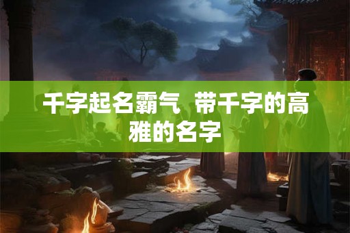 千字起名霸气 带千字的高雅的名字 千字起名霸气 带千字的高雅的名字