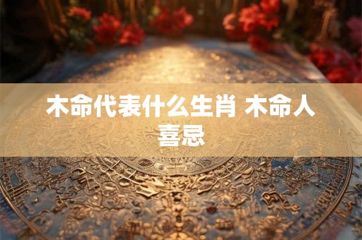 木命代表什么生肖 木命人喜忌 木命代表什么生肖 木命人喜忌