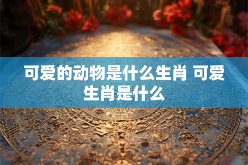可爱的动物是什么生肖 可爱生肖是什么 可爱的动物是什么生肖 可爱生肖是什么