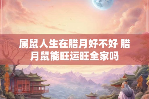 属鼠人生在腊月好不好 腊月鼠能旺运旺全家吗