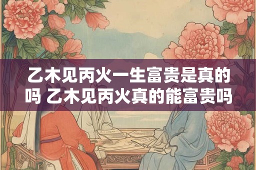乙木见丙火一生富贵是真的吗 乙木见丙火真的能富贵吗 乙木见丙火一生富贵是真的吗 乙木见丙火真的能富贵吗