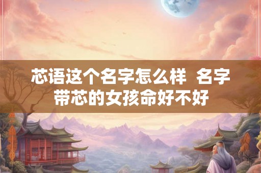 芯语这个名字怎么样  名字带芯的女孩命好不好