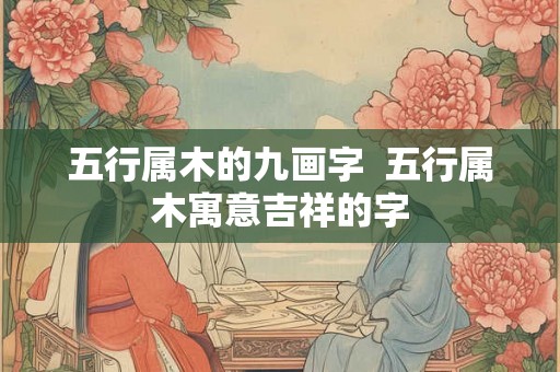 五行属木的九画字  五行属木寓意吉祥的字