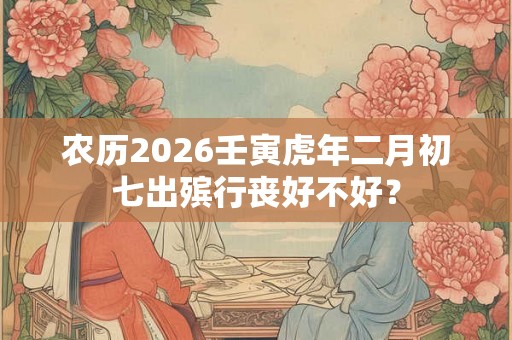 农历2026壬寅虎年二月初七出殡行丧好不好? 农历2026壬寅虎年二月初七出殡行丧好不好?