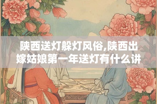 陕西送灯躲灯风俗,陕西出嫁姑娘第一年送灯有什么讲究