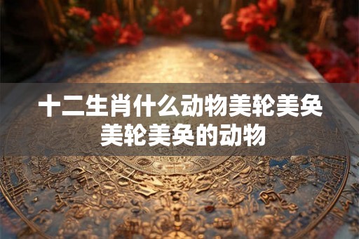 十二生肖什么动物美轮美奂 美轮美奂的动物