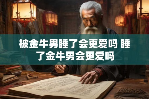 被金牛男睡了会更爱吗 睡了金牛男会更爱吗 被金牛男睡了会更爱吗 睡了金牛男会更爱吗