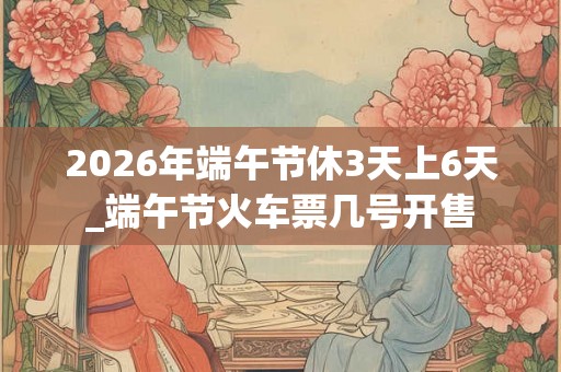 2026年端午节休3天上6天_端午节火车票几号开售