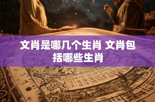 文肖是哪几个生肖 文肖包括哪些生肖 文肖是哪几个生肖 文肖包括哪些生肖