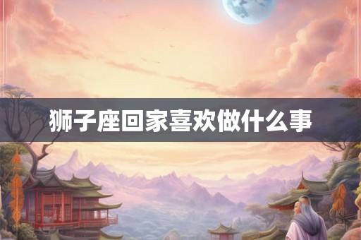 狮子座回家喜欢做什么事