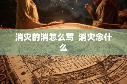 消灾的消怎么写 消灾念什么 消灾的消怎么写 消灾念什么