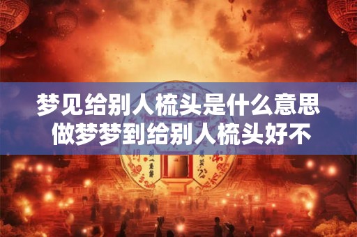 梦见给别人梳头是什么意思 做梦梦到给别人梳头好不好