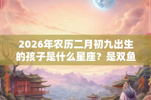 2026年农历二月初九出生的孩子是什么星座？是双鱼吗