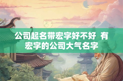 公司起名带宏字好不好 有宏字的公司大气名字 公司起名带宏字好不好 有宏字的公司大气名字