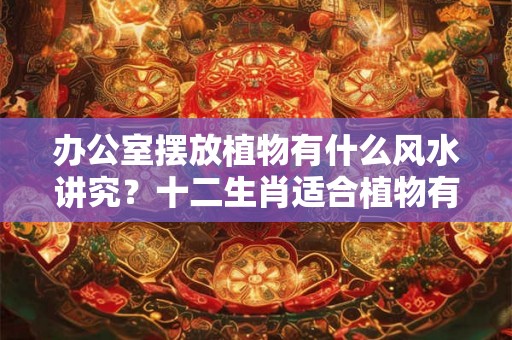 办公室摆放植物有什么风水讲究？十二生肖适合植物有哪些？