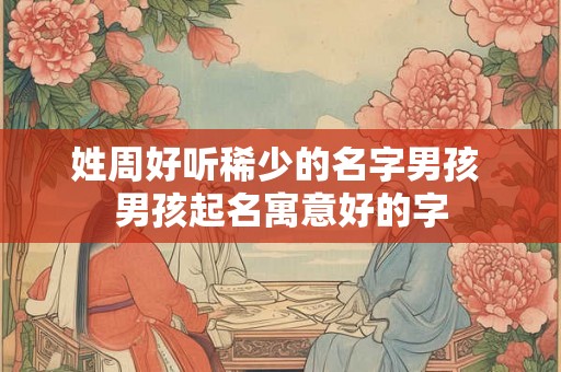 姓周好听稀少的名字男孩 男孩起名寓意好的字 姓周好听稀少的名字男孩 男孩起名寓意好的字