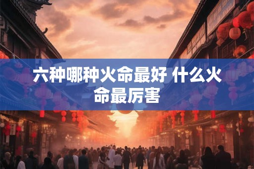 六种哪种火命最好 什么火命最厉害 六种哪种火命最好 什么火命最厉害