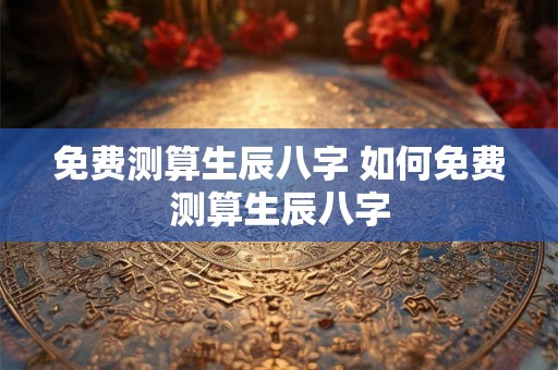 免费测算生辰八字 如何免费测算生辰八字